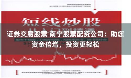 证券交易股票 南宁股票配资公司：助您资金倍增，投资更轻松