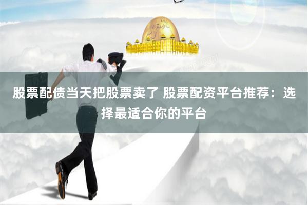 股票配债当天把股票卖了 股票配资平台推荐：选择最适合你的平台
