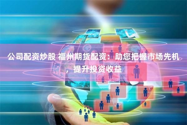 公司配资炒股 福州期货配资：助您把握市场先机，提升投资收益