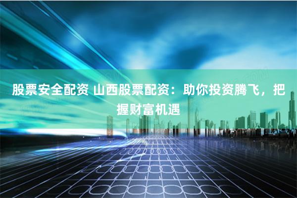 股票安全配资 山西股票配资：助你投资腾飞，把握财富机遇