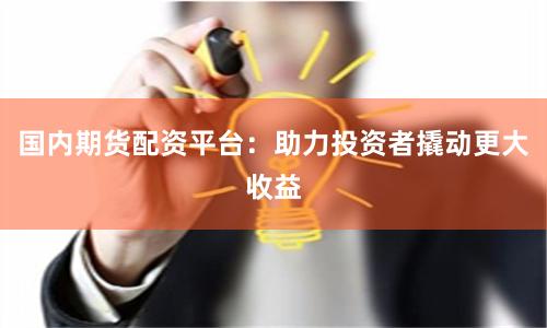 国内期货配资平台：助力投资者撬动更大收益